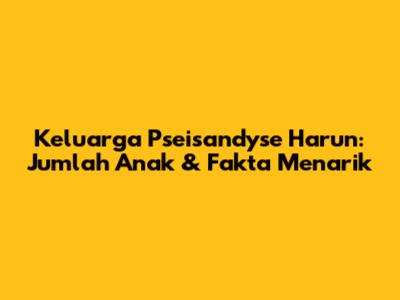 Keluarga Pseisandyse Harun: Jumlah Anak & Fakta Menarik