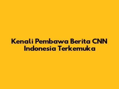 Kenali Pembawa Berita CNN Indonesia Terkemuka