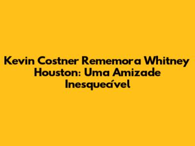 Kevin Costner Rememora Whitney Houston: Uma Amizade Inesquecível