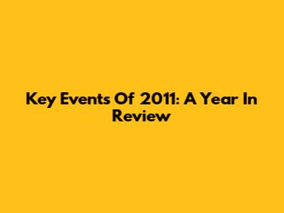 Key Events Of 2011: A Year In Review