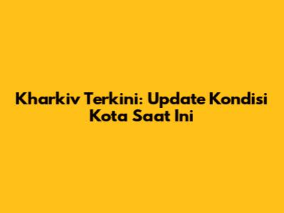 Kharkiv Terkini: Update Kondisi Kota Saat Ini