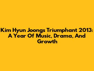 Kim Hyun Joong's Triumphant 2013: A Year Of Music, Drama, And Growth