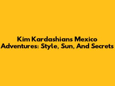 Kim Kardashian's Mexico Adventures: Style, Sun, And Secrets