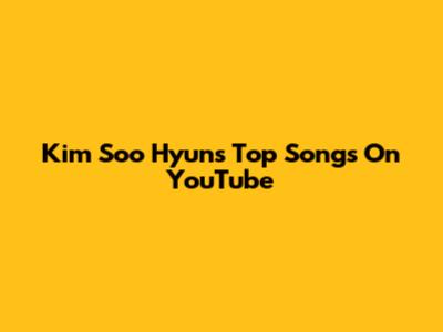 Kim Soo Hyun's Top Songs On YouTube