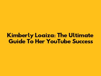 Kimberly Loaiza: The Ultimate Guide To Her YouTube Success