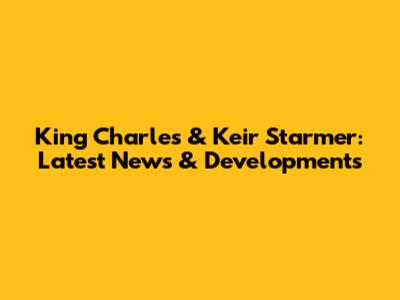 King Charles & Keir Starmer: Latest News & Developments