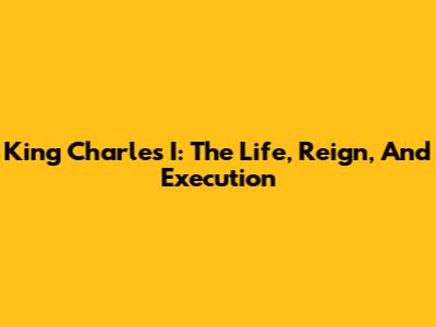 King Charles I: The Life, Reign, And Execution