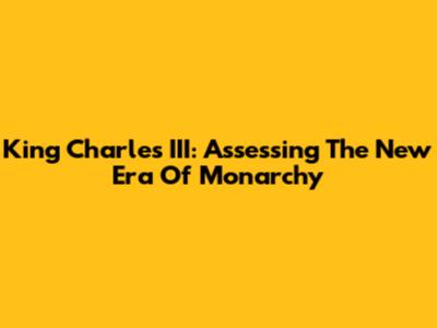 King Charles III: Assessing The New Era Of Monarchy