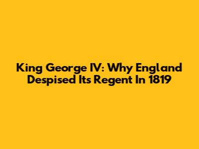 King George IV: Why England Despised Its Regent In 1819