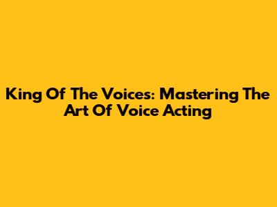 King Of The Voices: Mastering The Art Of Voice Acting