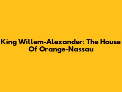 King Willem-Alexander: The House Of Orange-Nassau