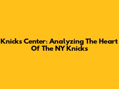 Knicks Center: Analyzing The Heart Of The NY Knicks