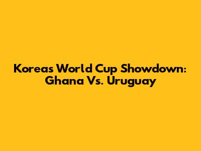 Korea's World Cup Showdown: Ghana Vs. Uruguay