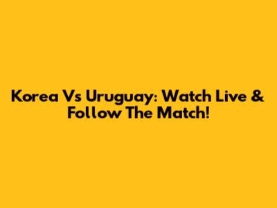 Korea Vs Uruguay: Watch Live & Follow The Match!