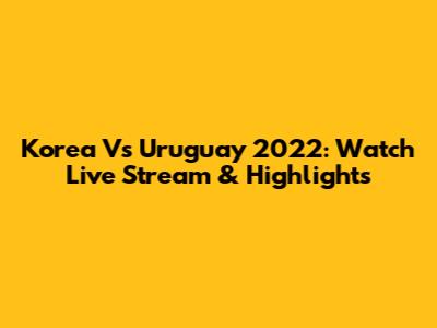 Korea Vs Uruguay 2022: Watch Live Stream & Highlights