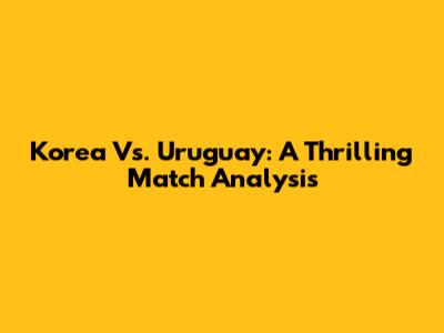 Korea Vs. Uruguay: A Thrilling Match Analysis