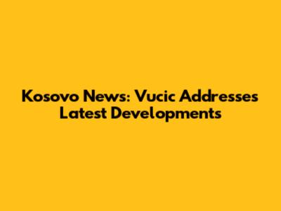 Kosovo News: Vucic Addresses Latest Developments