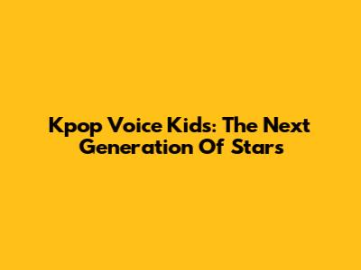 Kpop Voice Kids: The Next Generation Of Stars