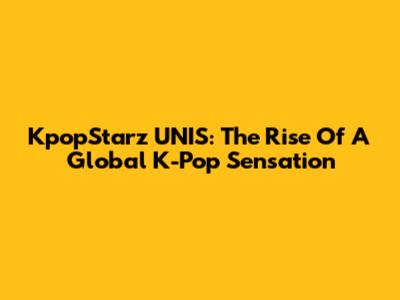 KpopStarz UNIS: The Rise Of A Global K-Pop Sensation