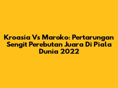 Kroasia Vs Maroko: Pertarungan Sengit Perebutan Juara Di Piala Dunia 2022