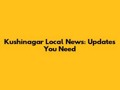 Kushinagar Local News: Updates You Need