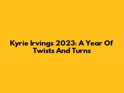Kyrie Irving's 2023: A Year Of Twists And Turns