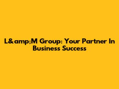 L&amp;M Group: Your Partner In Business Success