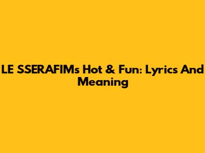LE SSERAFIM's "Hot & Fun": Lyrics And Meaning