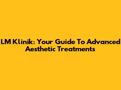 LM Klinik: Your Guide To Advanced Aesthetic Treatments