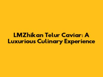 LMZhikan Telur Caviar: A Luxurious Culinary Experience