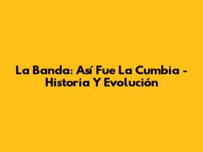 La Banda: Así Fue La Cumbia - Historia Y Evolución
