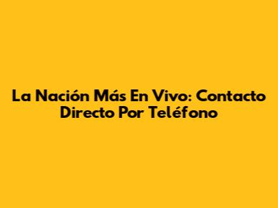 La Nación Más En Vivo: Contacto Directo Por Teléfono