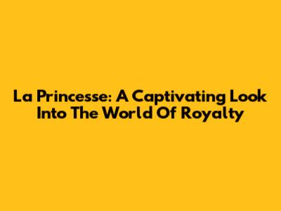 La Princesse: A Captivating Look Into The World Of Royalty