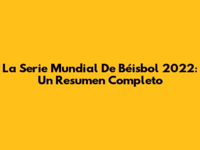 La Serie Mundial De Béisbol 2022: Un Resumen Completo