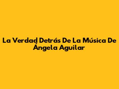 La Verdad Detrás De La Música De Ángela Aguilar