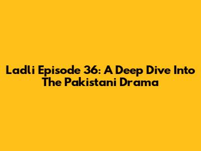 Ladli Episode 36: A Deep Dive Into The Pakistani Drama