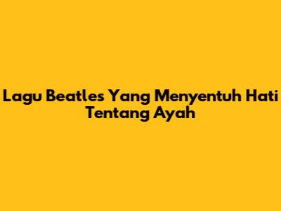 Lagu Beatles Yang Menyentuh Hati Tentang Ayah