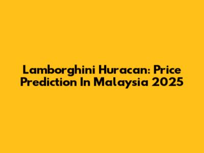 Lamborghini Huracan: Price Prediction In Malaysia 2025