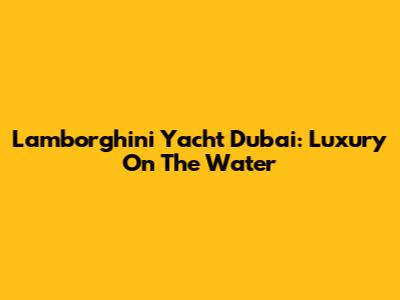 Lamborghini Yacht Dubai: Luxury On The Water