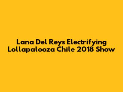 Lana Del Rey's Electrifying Lollapalooza Chile 2018 Show