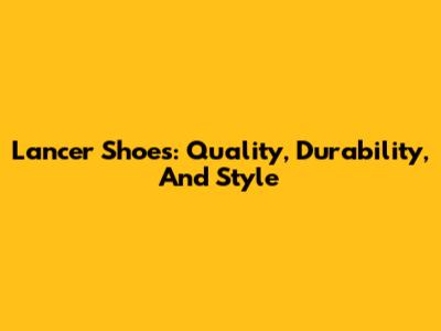 Lancer Shoes: Quality, Durability, And Style