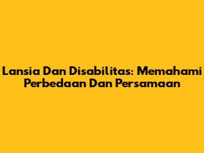 Lansia Dan Disabilitas: Memahami Perbedaan Dan Persamaan