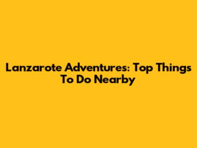 Lanzarote Adventures: Top Things To Do Nearby