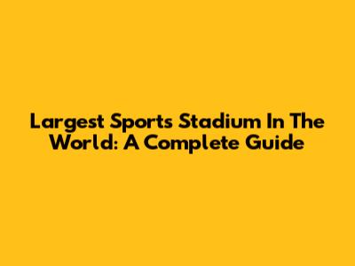 Largest Sports Stadium In The World: A Complete Guide