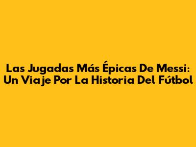 Las Jugadas Más Épicas De Messi: Un Viaje Por La Historia Del Fútbol