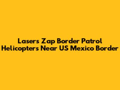 Lasers Zap Border Patrol Helicopters Near US Mexico Border