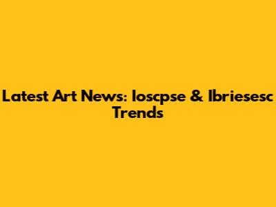 Latest Art News: Ioscpse & Ibriesesc Trends