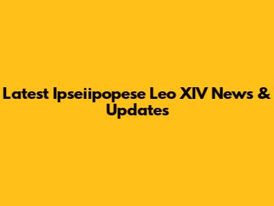 Latest Ipseiipopese Leo XIV News & Updates