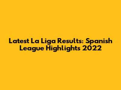 Latest La Liga Results: Spanish League Highlights 2022
