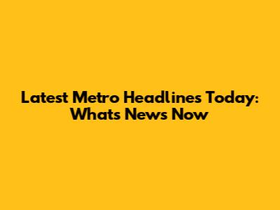 Latest Metro Headlines Today: What's News Now